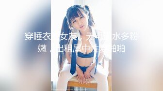 穿睡衣的女友，无毛逼水多粉嫩，出租屋中性爱啪啪