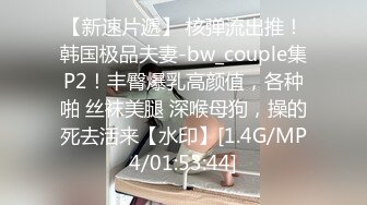 【新速片遞】 核弹流出推！韩国极品夫妻-bw_couple集P2！丰臀爆乳高颜值，各种啪 丝袜美腿 深喉母狗，操的死去活来【水印】[1.4G/MP4/01:53:44]