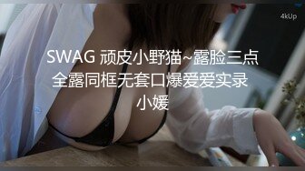 SWAG 顽皮小野猫~露脸三点全露同框无套口爆爱爱实录 小媛