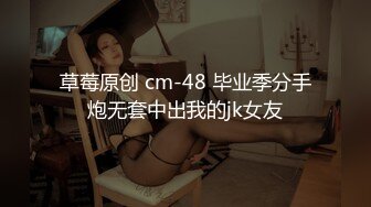 草莓原创 cm-48 毕业季分手炮无套中出我的jk女友