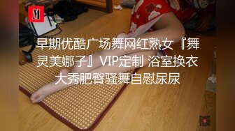 早期优酷广场舞网红熟女『舞灵美娜子』VIP定制 浴室换衣大秀肥臀骚舞自慰尿尿