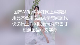 国产AV剧情学妹网上买情趣用品不会用以为质量有问题找快递员上门测试要玩真鸡巴才过瘾国语中文字幕