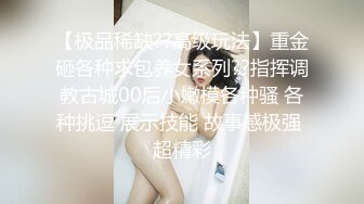 【极品稀缺??高级玩法】重金砸各种求包养女系列??指挥调教古城00后小嫩模各种骚 各种挑逗 展示技能 故事感极强 超精彩