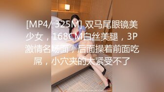 [MP4/ 325M] 双马尾眼镜美少女，168CM白丝美腿，3P激情名场面，后面操着前面吃屌，小穴夹的太紧受不了