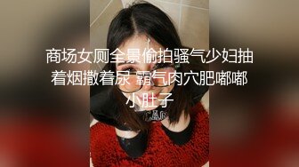 商场女厕全景偷拍骚气少妇抽着烟撒着尿 霸气肉穴肥嘟嘟小肚子