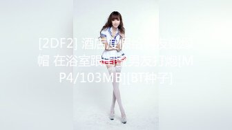 [2DF2] 酒店度假给男友戴绿帽 在浴室跟闺蜜男友打炮[MP4/103MB][BT种子]