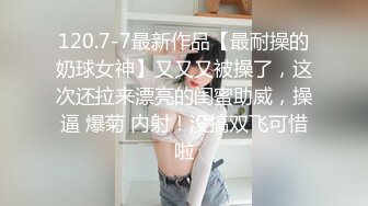 120.7-7最新作品【最耐操的奶球女神】又又又被操了，这次还拉来漂亮的闺蜜助威，操逼 爆菊 内射！没搞双飞可惜啦