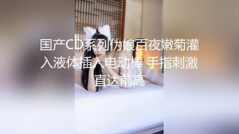 国产CD系列伪娘百夜嫩菊灌入液体插入电动棒 手指刺激直达前高