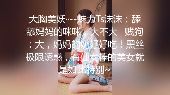 大胸美妖··--魅力Ts沫沫：舔舔妈妈的咪咪，大不大   贱狗：大，妈妈的奶好好吃！黑丝极限诱惑，有仙女棒的美女就是如此特别~